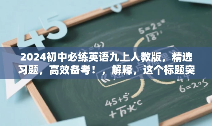 2024初中必练英语九上人教版,精选习题,高效备考!,解释,这个标题突出了核心价值和目标人群需求,使用了必练、高效备考等词汇来吸引目标人群的注意力,同时强调了是人教版教材,有助于吸引使用人教版教材的初中生群体。 2024初中必练英语九上人教版,精选习题,高效备考!,解释,这个标题突出了核心价值和目标人群需求,使用了必练、高效备考等词汇来吸引目标人群的注意力,同时强调了是人教版教材,有助于吸引使用人教版教材的初中生群体。