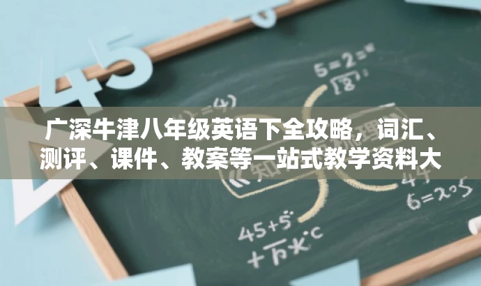 广深牛津八年级英语下全攻略，词汇、测评、课件、教案等一站式教学资料大放送！
