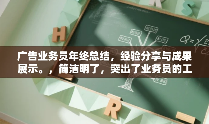 广告业务员年终总结,经验分享与成果展示。,简洁明了,突出了业务员的工作总结性质,同时强调了经验分享和成果展示,能够吸引目标人群的注意力。 广告业务员年终总结,经验分享与成果展示。,简洁明了,突出了业务员的工作总结性质,同时强调了经验分享和成果展示,能够吸引目标人群的注意力。