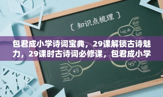 包君成小学诗词宝典,29课解锁古诗魅力,29课时古诗词必修课,包君成小学独家呈现,包君成小学古诗词精选,29课时领略文化精粹,玩转古诗词,包君成小学29课时速成课,包君成小学必备课,古诗词鉴赏29讲,都突出了课程的核心价值,强调古诗词学习和鉴赏的重要性,同时语言简洁、有吸引力,符合营销要求。 包君成小学诗词宝典,29课解锁古诗魅力,29课时古诗词必修课,包君成小学独家呈现,包君成小学古诗词精选,29课时领略文化精粹,玩转古诗词,包君成小学29课时速成课,包君成小学必备课,古诗词鉴赏29讲,都突出了课程的核心价值,强调古诗词学习和鉴赏的重要性,同时语言简洁、有吸引力,符合营销要求。