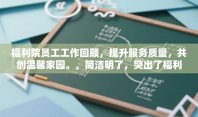 福利院员工工作回顾,提升服务质量,共创温馨家园。,简洁明了,突出了福利院员工工作的核心价值(如提升服务质量),同时用共创温馨家园来吸引人们的注意力,具有营销效果和语言吸引力。 福利院员工工作回顾,提升服务质量,共创温馨家园。,简洁明了,突出了福利院员工工作的核心价值(如提升服务质量),同时用共创温馨家园来吸引人们的注意力,具有营销效果和语言吸引力。