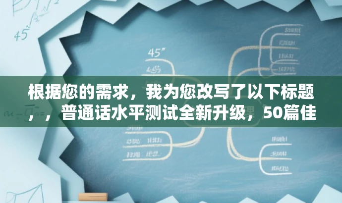 根据您的需求,我为您改写了以下标题,,普通话水平测试全新升级,50篇佳作助力高效备考。,突出了核心价值,强调了新版作品的优势和目标受众的需求,同时语言简洁、有吸引力。 根据您的需求,我为您改写了以下标题,,普通话水平测试全新升级,50篇佳作助力高效备考。,突出了核心价值,强调了新版作品的优势和目标受众的需求,同时语言简洁、有吸引力。