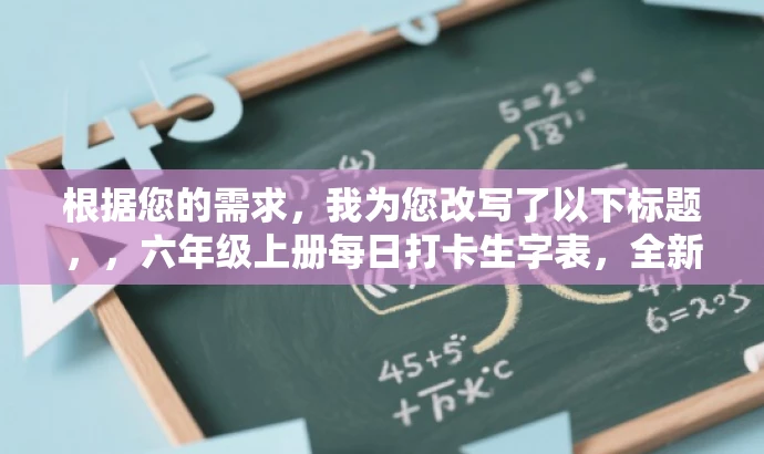 根据您的需求,我为您改写了以下标题,,六年级上册每日打卡生字表,全新升级24秋版,轻松掌握生字秘籍!,突出了每日打卡的核心价值,强调生字表的实用性和学习效果的吸引力,同时符合目标人群的需求。 根据您的需求,我为您改写了以下标题,,六年级上册每日打卡生字表,全新升级24秋版,轻松掌握生字秘籍!,突出了每日打卡的核心价值,强调生字表的实用性和学习效果的吸引力,同时符合目标人群的需求。
