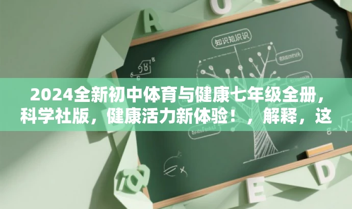 2024全新初中体育与健康七年级全册,科学社版,健康活力新体验!,解释,这个标题突出了新版的特点,同时强调了科学社版的权威性和专业性。目标人群为初中七年级的学生和家长,用健康活力新体验来吸引他们的注意力,突出体育与健康的重要性。 2024全新初中体育与健康七年级全册,科学社版,健康活力新体验!,解释,这个标题突出了新版的特点,同时强调了科学社版的权威性和专业性。目标人群为初中七年级的学生和家长,用健康活力新体验来吸引他们的注意力,突出体育与健康的重要性。