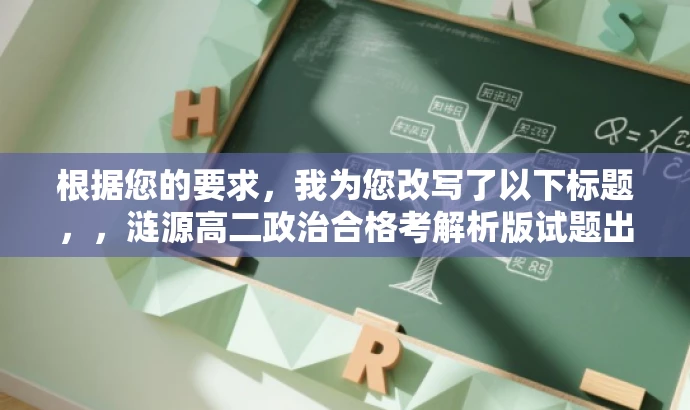 根据您的要求,我为您改写了以下标题,,涟源高二政治合格考解析版试题出炉!备战必备!,简洁明了,突出了核心价值,能够吸引目标人群的注意力,希望对您有所帮助。 根据您的要求,我为您改写了以下标题,,涟源高二政治合格考解析版试题出炉!备战必备!,简洁明了,突出了核心价值,能够吸引目标人群的注意力,希望对您有所帮助。